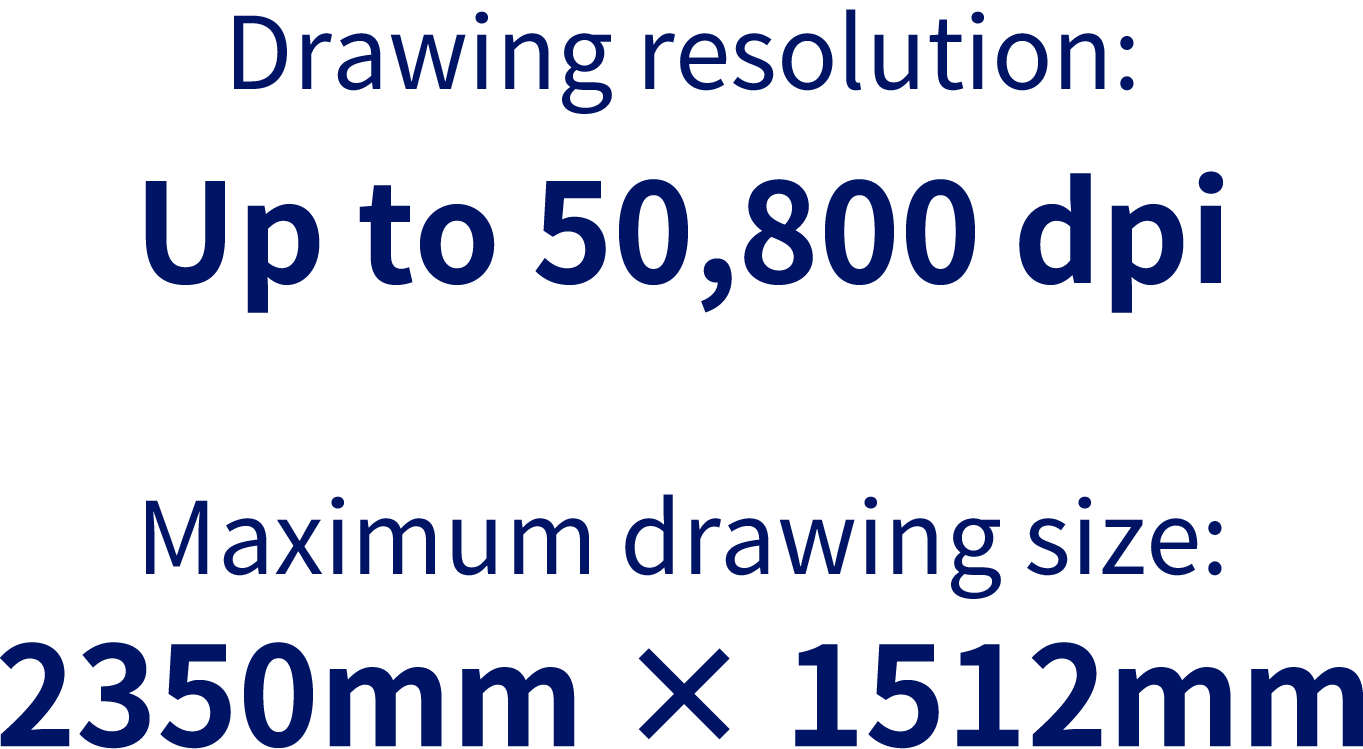 Drawing resolution:Up to 50,800dpi／Maximum drawing size:2350mm × 1512mm