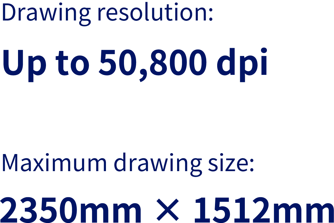 Drawing resolution:Up to 50,800dpi／Maximum drawing size:2350mm × 1512mm